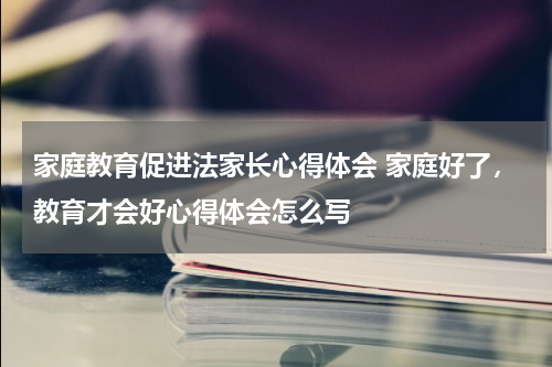 家庭教育促进法家长心得体会 家庭好了，教育才会好心得体会怎么写