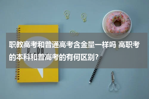 职教高考和普通高考含金量一样吗 高职考的本科和普高考的有何区别？