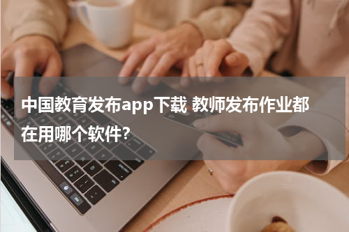 中国教育发布app下载 教师发布作业都在用哪个软件？