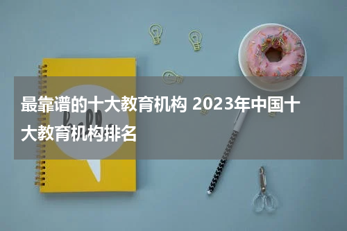 最靠谱的十大教育机构 2023年中国十大教育机构排名