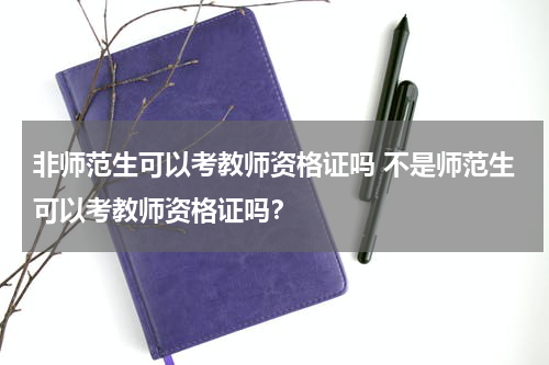 非师范生可以考教师资格证吗 不是师范生可以考教师资格证吗？