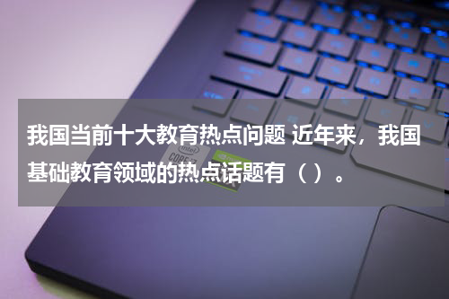 我国当前十大教育热点问题 近年来，我国基础教育领域的热点话题有（ ）。