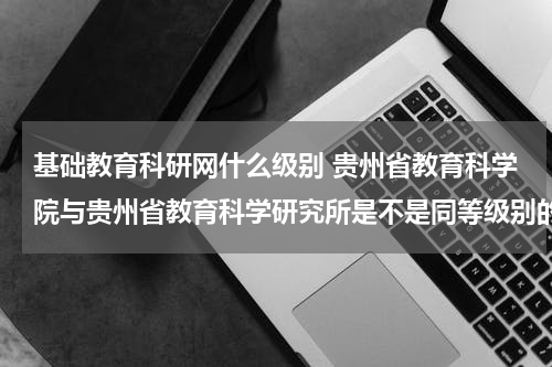 基础教育科研网什么级别 贵州省教育科学院与贵州省教育科学研究所是不是同等级别的单位