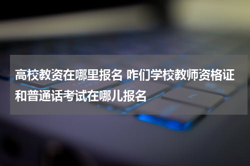 高校教资在哪里报名 咋们学校教师资格证和普通话考试在哪儿报名