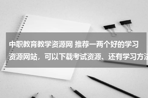 中职教育教学资源网 推荐一两个好的学习资源网站，可以下载考试资源、还有学习方法啊什么的？要有内容的哦！！
