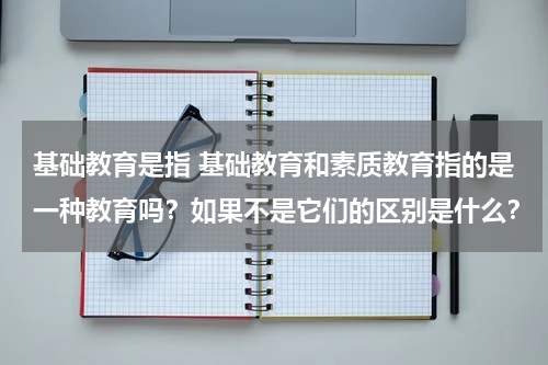 基础教育是指 基础教育和素质教育指的是一种教育吗？如果不是它们的区别是什么？