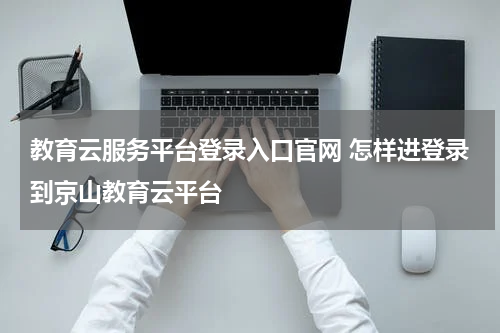 教育云服务平台登录入口官网 怎样进登录到京山教育云平台